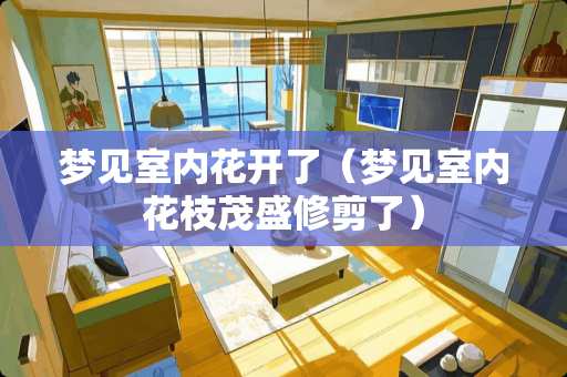 梦见室内花开了（梦见室内花枝茂盛修剪了）