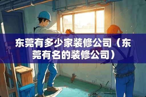 东莞有多少家装修公司（东莞有名的装修公司）
