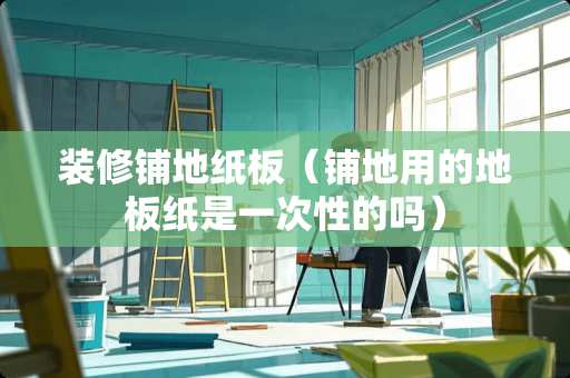 装修铺地纸板（铺地用的地板纸是一次性的吗）