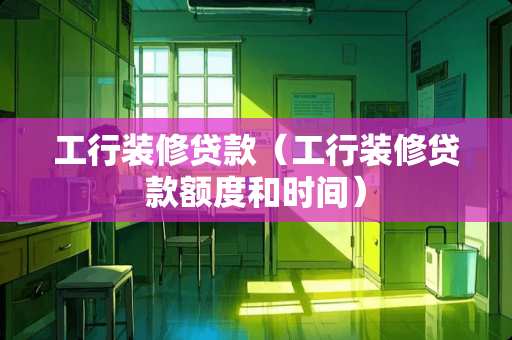 工行装修贷款（工行装修贷款额度和时间）