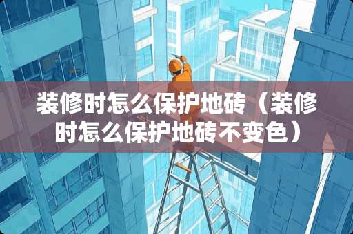 装修时怎么保护地砖（装修时怎么保护地砖不变色）