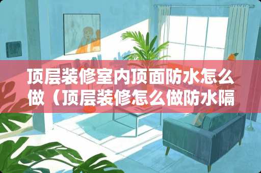 顶层装修室内顶面防水怎么做（顶层装修怎么做防水隔热）