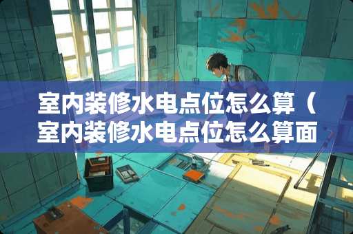 室内装修水电点位怎么算（室内装修水电点位怎么算面积的）