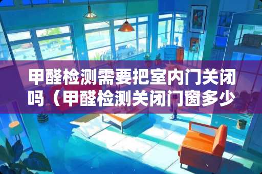 甲醛检测需要把室内门关闭吗（甲醛检测关闭门窗多少小时）
