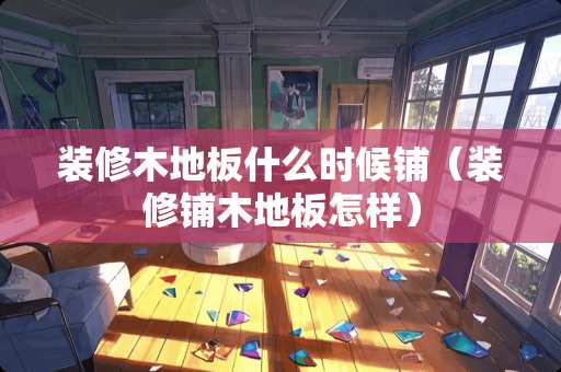 装修木地板什么时候铺（装修铺木地板怎样）