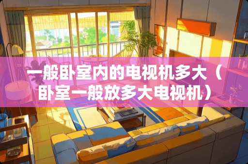 一般卧室内的电视机多大（卧室一般放多大电视机）