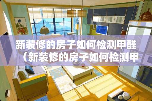 新装修的房子如何检测甲醛（新装修的房子如何检测甲醛最准确）