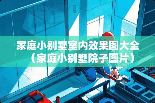 家庭小别墅室内效果图大全（家庭小别墅院子图片）