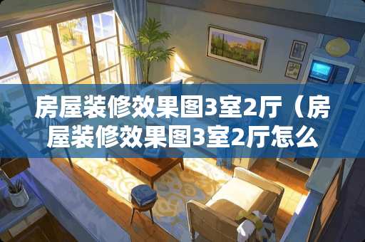 房屋装修效果图3室2厅（房屋装修效果图3室2厅怎么设计）