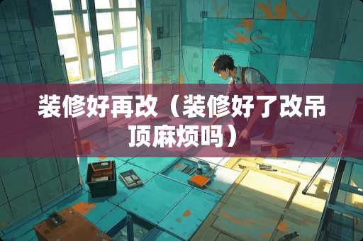 装修好再改（装修好了改吊顶麻烦吗）