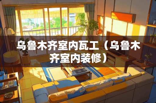 乌鲁木齐室内瓦工（乌鲁木齐室内装修）