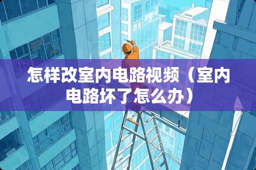 怎样改室内电路视频（室内电路坏了怎么办）