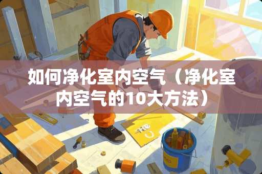 如何净化室内空气（净化室内空气的10大方法）