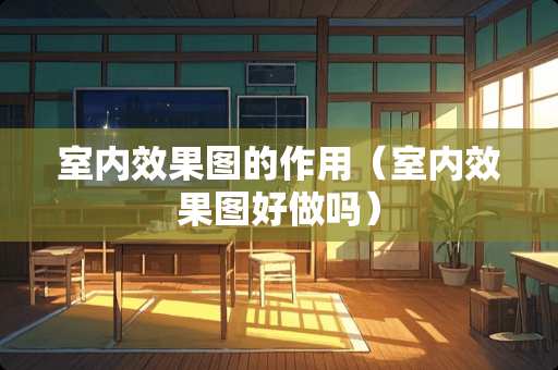 室内效果图的作用（室内效果图好做吗）