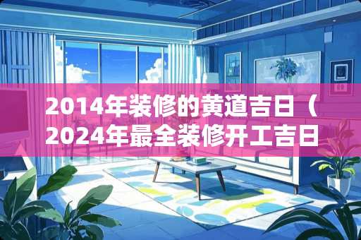 2014年装修的黄道吉日（2024年最全装修开工吉日大全）