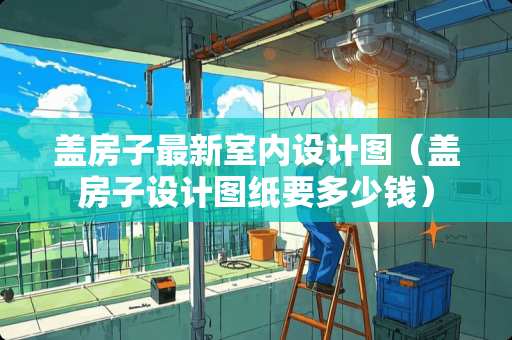 盖房子最新室内设计图（盖房子设计图纸要多少钱）