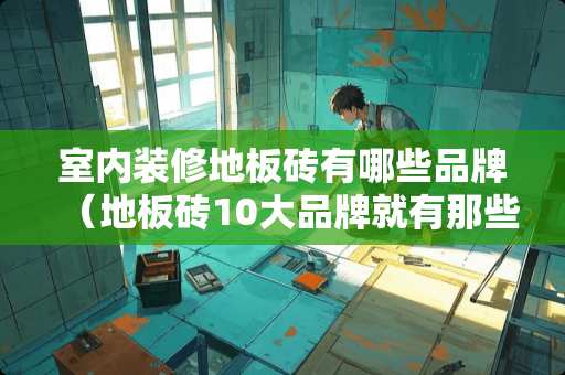 室内装修地板砖有哪些品牌（地板砖10大品牌就有那些）