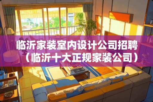临沂家装室内设计公司招聘（临沂十大正规家装公司）
