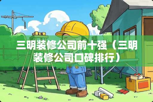 三明装修公司前十强（三明装修公司口碑排行）