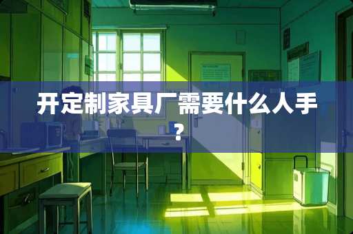 开定制家具厂需要什么人手？