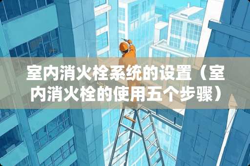 室内消火栓系统的设置（室内消火栓的使用五个步骤）