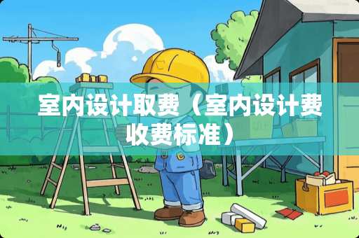 室内设计取费（室内设计费收费标准）