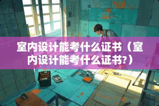 室内设计能考什么证书（室内设计能考什么证书?）