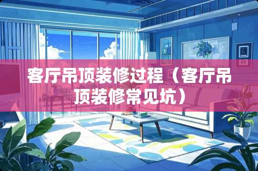 客厅吊顶装修过程（客厅吊顶装修常见坑）