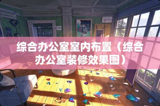 综合办公室室内布置（综合办公室装修效果图）