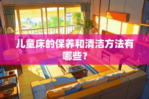 儿童床的保养和清洁方法有哪些？