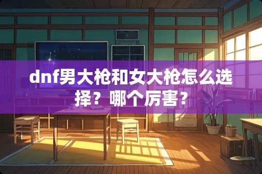 dnf男大*和女大*怎么选择？哪个厉害？