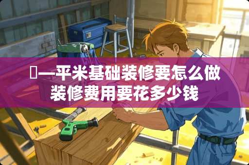 ​—平米基础装修要怎么做装修费用要花多少钱