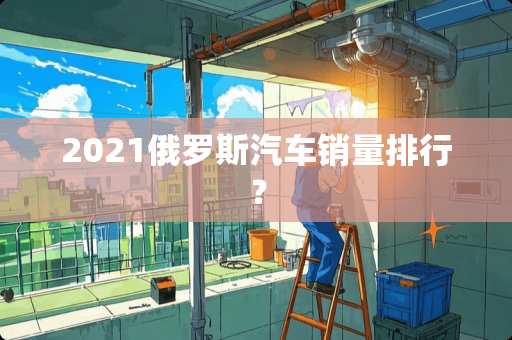 2021俄罗斯汽车销量排行？