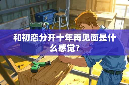 和初恋分开十年再见面是什么感觉？
