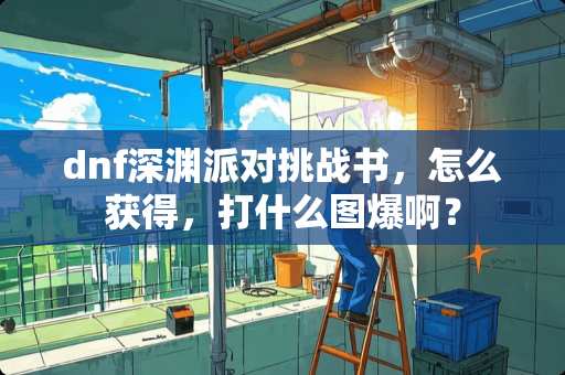 dnf深渊派对挑战书，怎么获得，打什么图爆啊？