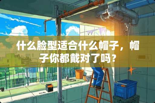 什么脸型适合什么帽子，帽子你都戴对了吗？