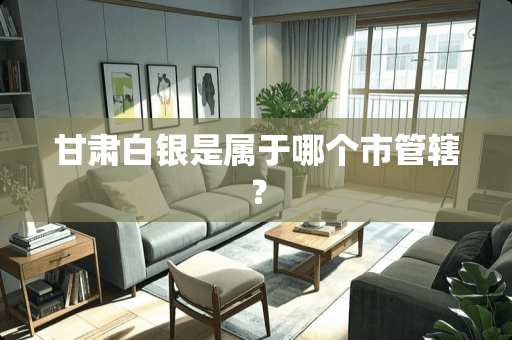 甘肃白银是属于哪个市管辖? 甘肃白银是属于哪个市管辖?