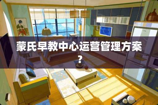 蒙氏早教中心运营管理方案？