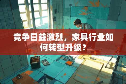 竞争日益激烈，家具行业如何转型升级？