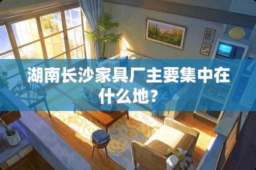 湖南长沙家具厂主要集中在什么地？