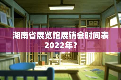 湖南省展览馆展销会时间表2022年？