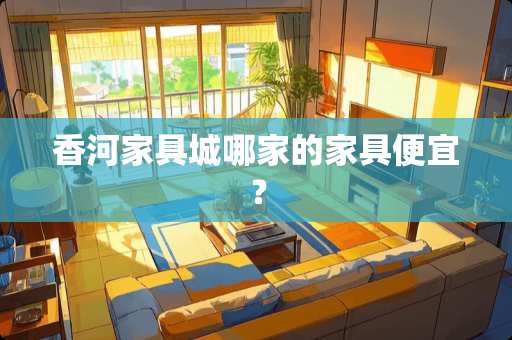 香河家具城哪家的家具便宜？