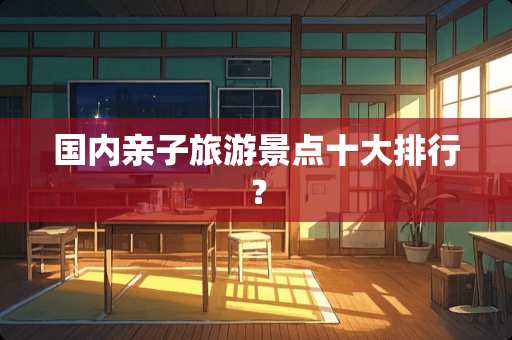 国内亲子旅游景点十大排行？