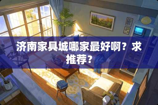 济南家具城哪家最好啊？求推荐？