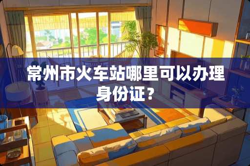 常州市火车站哪里可以办理***？