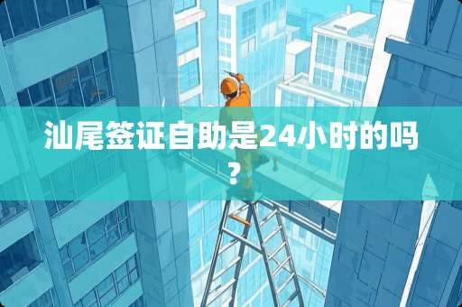 汕尾签证自助是24小时的吗？