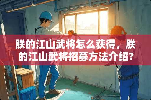 朕的江山武将怎么获得，朕的江山武将招募方法介绍？