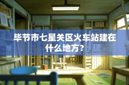 毕节市七星关区火车站建在什么地方？