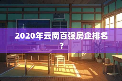 2020年云南百强房企排名？