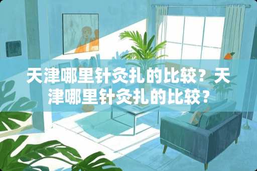 天津哪里针灸扎的比较？天津哪里针灸扎的比较？